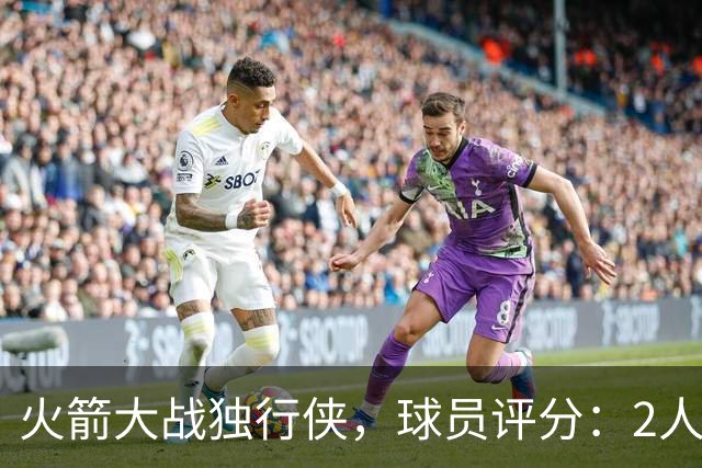 火箭大战独行侠，球员评分：2人满分、6人达标、1人崩盘